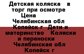 Детская коляска 3 в1 торг при осмотре › Цена ­ 10 000 - Челябинская обл., Копейск г. Дети и материнство » Коляски и переноски   . Челябинская обл.,Копейск г.